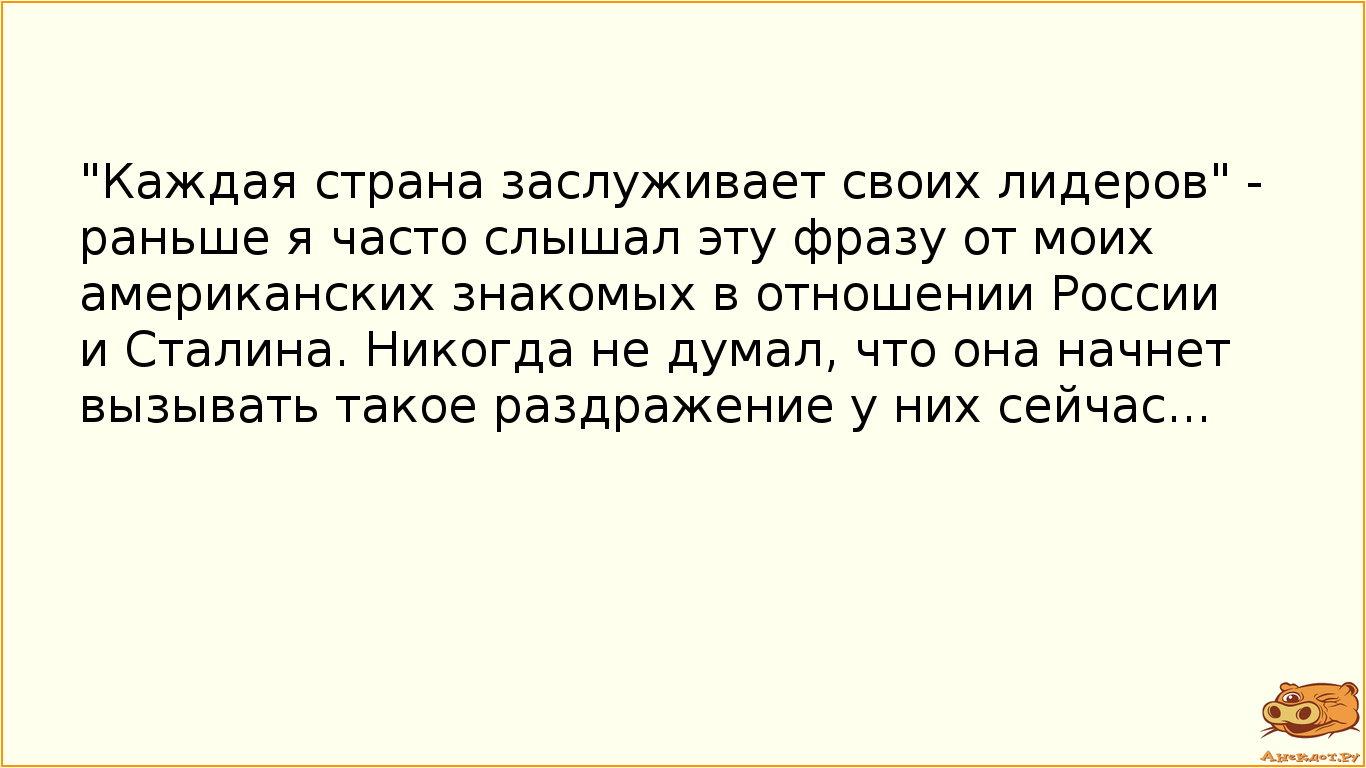 "Каждая страна заслуживает своих лидеров" - раньше я часто слышал эту фразу от моих американских знакомых в отношении России и Сталина. Никогда не думал, что она начнет вызывать такое раздражение у них сейчас...