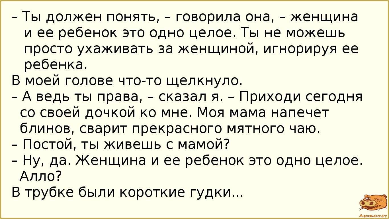 – Ты должен понять, – говорила она, – женщина и ее ребенок это одно целое. Ты не можешь просто ухаживать за женщиной, игнорируя ее ребенка. В моей голове что-то щелкнуло. – А ведь ты права, – сказал я. – Приходи сегодня со своей дочкой ко мне. Моя мама напечет блинов, сварит прекрасного мятного чаю. – Постой, ты живешь с мамой? – Ну, да. Женщина и ее ребенок это одно целое. Алло? В трубке были короткие гудки...