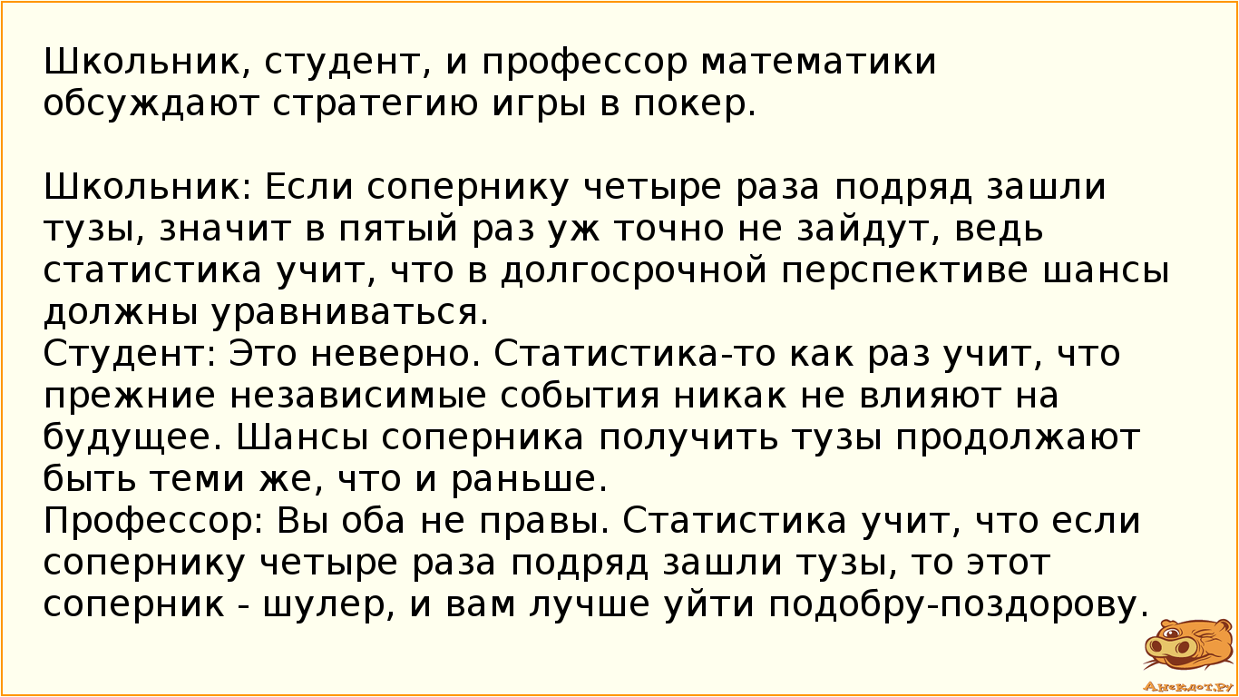 Школьник, студент, и профессор математики обсуждают стратегию игры в покер.  Школьник: Если сопернику четыре раза подряд зашли тузы, значит в пятый раз уж точно не зайдут, ведь статистика учит, что в долгосрочной перспективе шансы должны уравниваться. Студент: Это неверно. Статистика-то как раз учит, что прежние независимые события никак не влияют на будущее. Шансы соперника получить тузы продолжают быть теми же, что и раньше. Профессор: Вы оба не правы. Статистика учит, что если сопернику четыре раза подряд зашли тузы, то этот соперник - шулер, и вам лучше уйти подобру-поздорову.