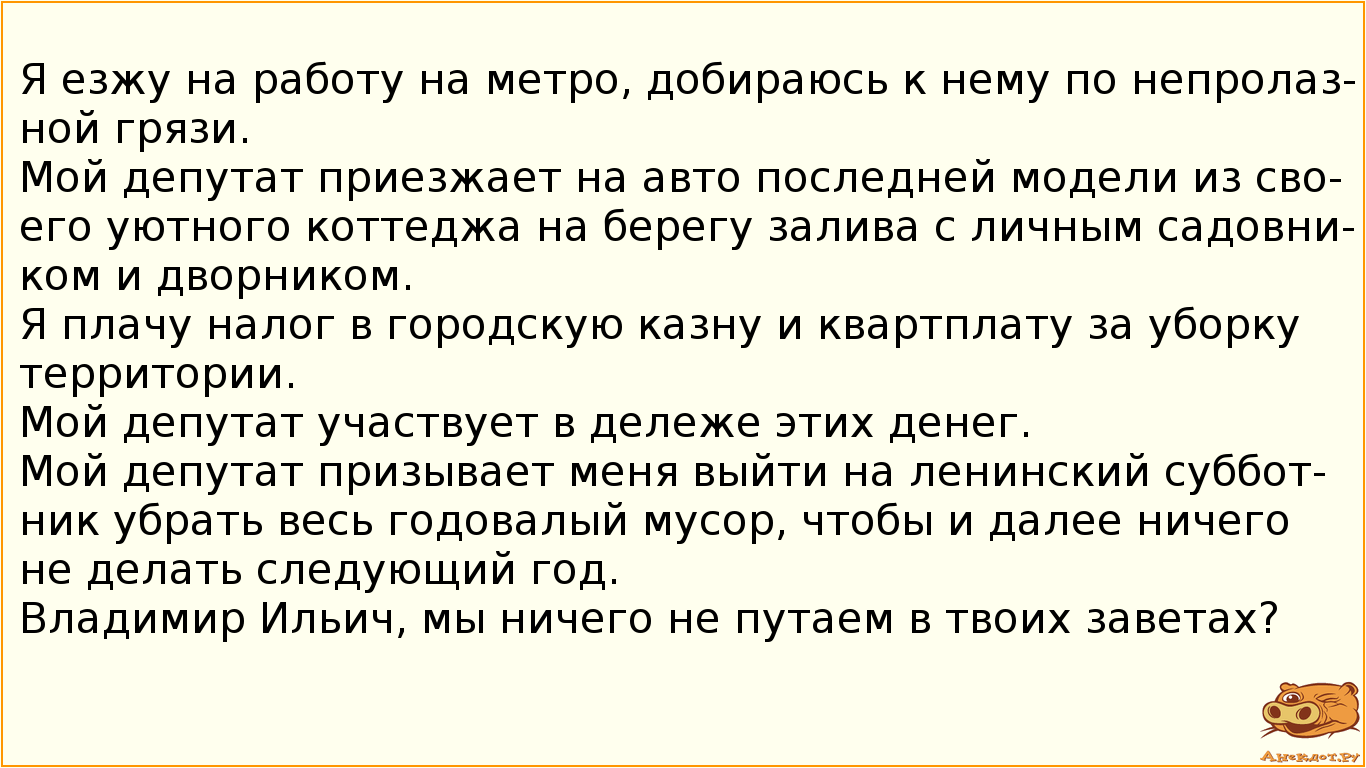 Я езжу на работу на метро, добираюсь к нему по непролазной грязи. Мой депутат приезжает на авто последней модели из своего уютного коттеджа на берегу залива с личным садовником и дворником. Я плачу налог в городскую казну и квартплату за уборку территории. Мой депутат участвует в дележе этих денег. Мой депутат призывает меня выйти на ленинский субботник убрать весь годовалый мусор, чтобы и далее ничего не делать следующий год. Владимир Ильич, мы ничего не путаем в твоих заветах?