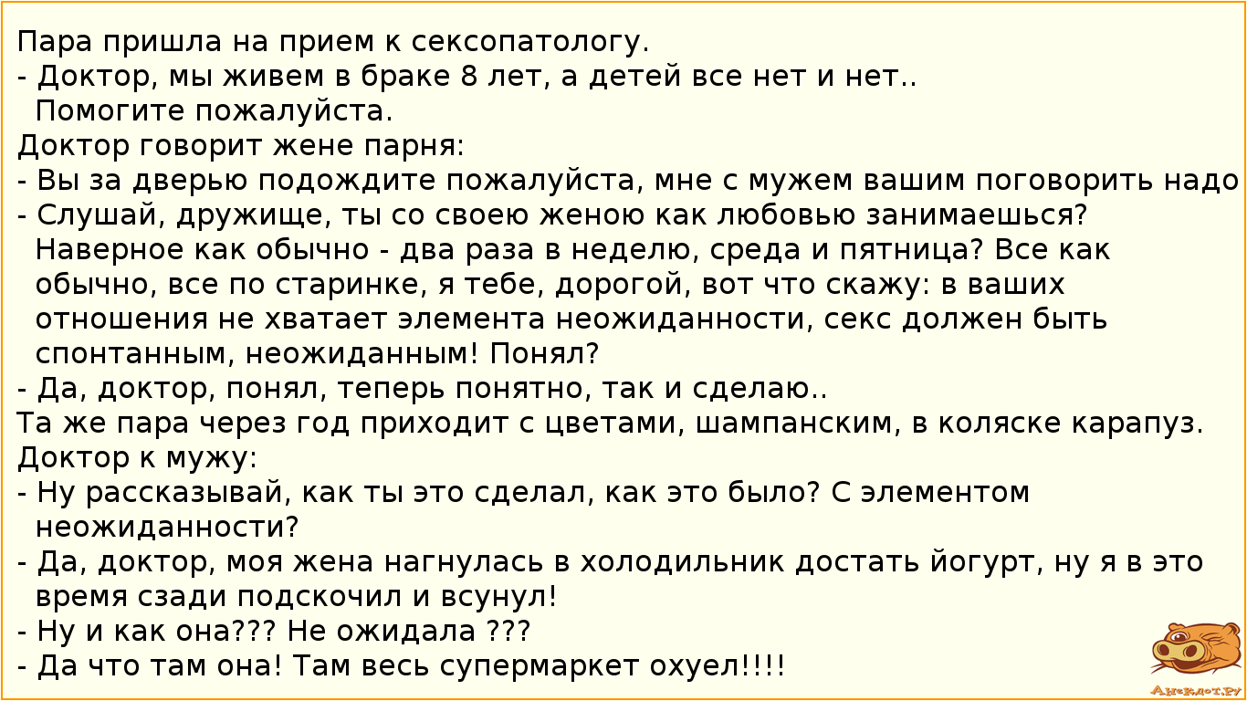 Пара пришла на прием к сексопатологу. - Доктор, мы живем в браке 8 лет, а детей все нет и нет.. Помогите пожалуйста. Доктор говорит жене парня: - Вы за дверью подождите пожалуйста, мне с мужем вашим поговорить надо. - Слушай, дружище, ты со своею женою как любовью занимаешься? Наверное как обычно - два раза в неделю, среда и пятница? Все как обычно, все по старинке, я тебе, дорогой, вот что скажу: в ваших отношения не хватает элемента неожиданности, секс должен быть спонтанным, неожиданным! Понял?  - Да, доктор, понял, теперь понятно, так и сделаю.. Та же пара через год приходит с цветами, шампанским, в коляске карапуз. Доктор к мужу: - Ну рассказывай, как ты это сделал, как это было? С элементом неожиданности? - Да, доктор, моя жена нагнулась в холодильник достать йогурт, ну я в это время сзади подскочил и всунул! - Ну и как она??? Не ожидала ??? - Да что там она! Там весь супермаркет охуел!!!!