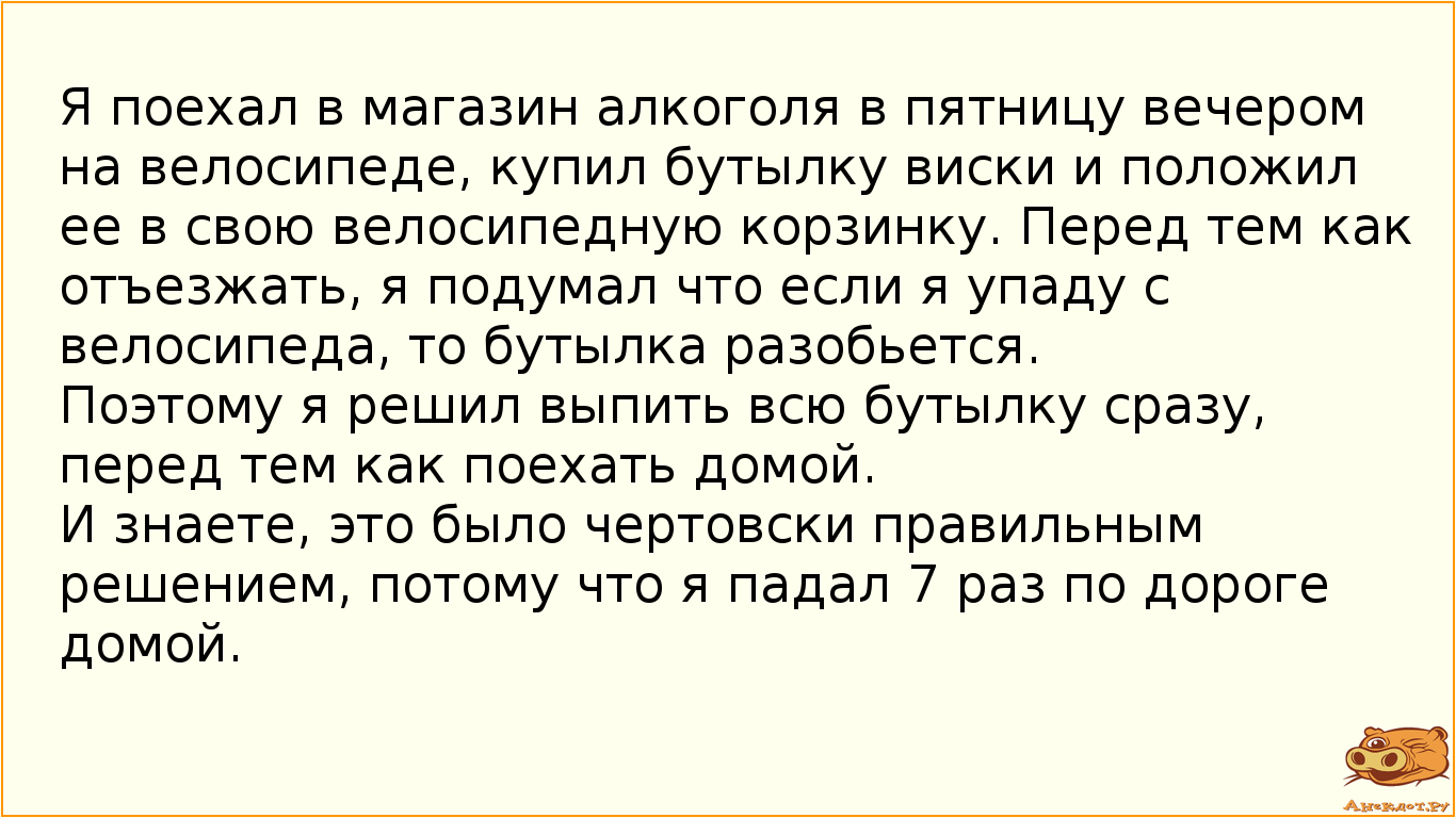 Я поехал в магазин алкоголя в пятницу вечером на велосипеде, купил бутылку виски и положил ее в свою велосипедную корзинку. Перед тем как отъезжать, я подумал что если я упаду с велосипеда, то бутылка разобьется.  Поэтому я решил выпить всю бутылку сразу, перед тем как поехать домой.  И знаете, это было чертовски правильным решением, потому что я падал 7 раз по дороге домой.