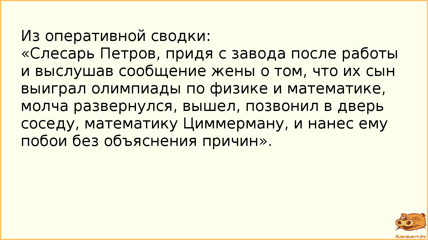 Из оперативной сводки: «Слесарь Петров, придя с завода после работы и выслушав сообщение жены о том, что их сын выиграл олимпиады по физике и математике, молча развернулся, вышел, позвонил в дверь соседу, математику Циммерману, и нанес ему побои без объяснения причин».