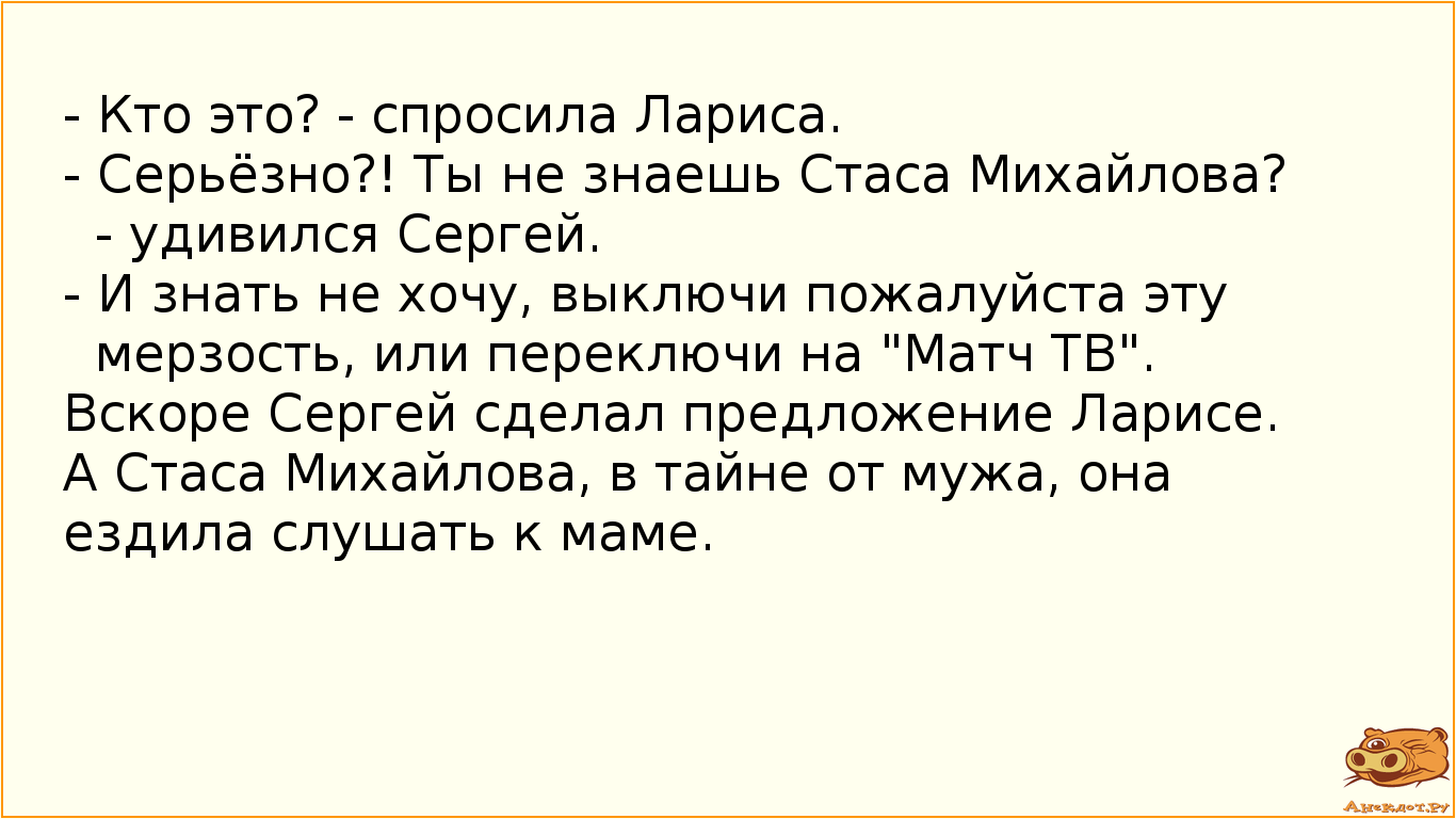 - Кто это? - спросила Лариса. - Серьёзно?! Ты не знаешь Стаса Михайлова? - удивился Сергей. - И знать не хочу, выключи пожалуйста эту мерзость, или переключи на "Матч ТВ". Вскоре Сергей сделал предложение Ларисе. А Стаса Михайлова, в тайне от мужа, она ездила слушать к маме.