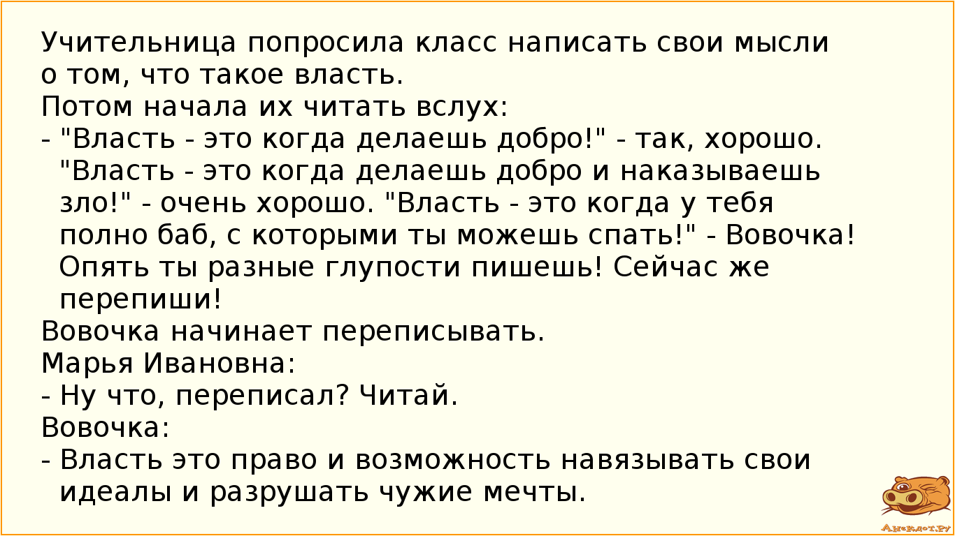 Учительница попросила класс написать свои мысли о том, что такое власть. Потом начала их читать вслух: - "Власть - это когда делаешь добро!" - так, хорошо. "Власть - это когда делаешь добро и наказываешь зло!" - очень хорошо. "Власть - это когда у тебя полно баб, с которыми ты можешь спать!" - Вовочка! Опять ты разные глупости пишешь! Сейчас же перепиши! Вовочка начинает переписывать. Марья Ивановна: - Ну что, переписал? Читай. Вовочка: - Власть это право и возможность навязывать свои идеалы и разрушать чужие мечты.