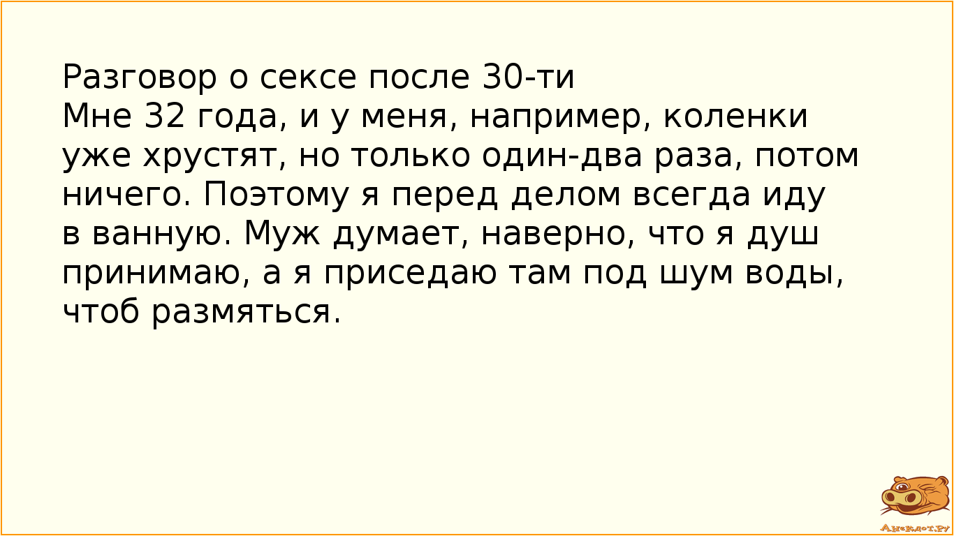 Разговор о сексе после 30-ти Мне 32 года, и у меня, например, коленки уже хрустят, но только один-два раза, потом ничего. Поэтому я перед делом всегда иду в ванную. Муж думает, наверно, что я душ принимаю, а я приседаю там под шум воды, чтоб размяться.