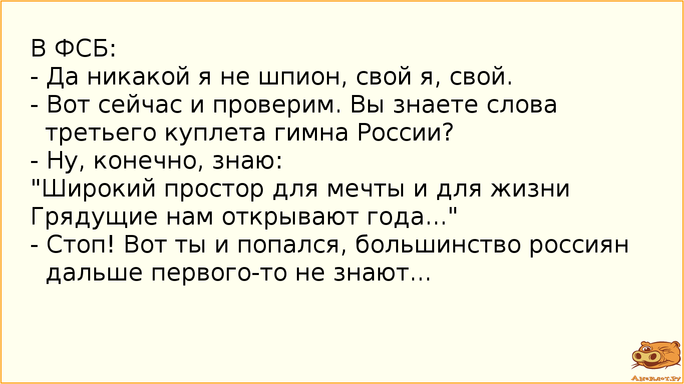 В ФСБ:  - Да никакой я не шпион, свой я, свой.  - Вот сейчас и проверим. Вы знаете слова третьего куплета гимна России?  - Ну, конечно, знаю:  "Широкий простор для мечты и для жизни Грядущие нам открывают года..." - Стоп! Вот ты и попался, большинство россиян дальше первого-то не знают...