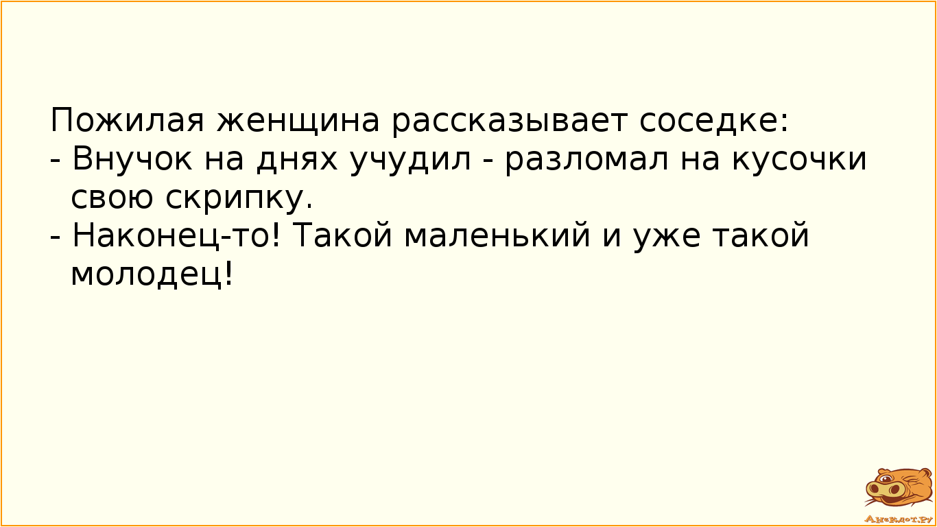 Пожилая женщина рассказывает соседке:  - Внучок на днях учудил - разломал на кусочки свою скрипку.  - Наконец-то! Такой маленький и уже такой молодец!