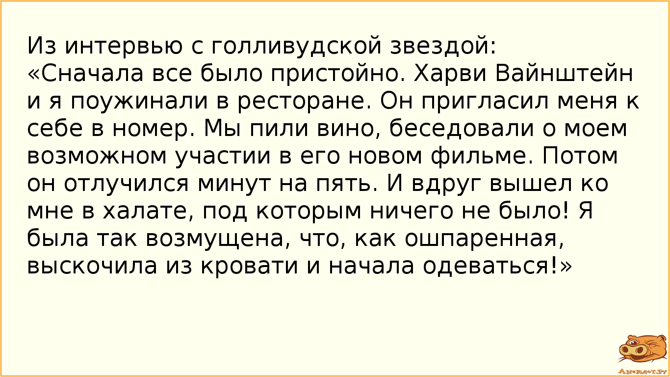 Из интервью с голливудской звездой: «Сначала все было пристойно. Харви Вайнштейн и я поужинали в ресторане. Он пригласил меня к себе в номер. Мы пили вино, беседовали о моем возможном участии в его новом фильме. Потом он отлучился минут на пять. И вдруг вышел ко мне в халате, под которым ничего не было! Я была так возмущена, что, как ошпаренная, выскочила из кровати и начала одеваться!»