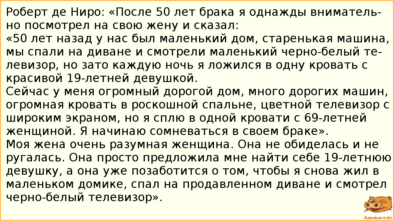 Роберт де Ниро: «После 50 лет брака я однажды внимательно посмотрел на свою жену и сказал:  «50 лет назад у нас был маленький дом, старенькая машина, мы спали на диване и смотрели маленький черно-белый телевизор, но зато каждую ночь я ложился в одну кровать с красивой 19-летней девушкой. Сейчас у меня огромный дорогой дом, много дорогих машин, огромная кровать в роскошной спальне, цветной телевизор с широким экраном, но я сплю в одной кровати с 69-летней женщиной. Я начинаю сомневаться в своем браке». Моя жена очень разумная женщина. Она не обиделась и не ругалась. Она просто предложила мне найти себе 19-летнюю девушку, а она уже позаботится о том, чтобы я снова жил в маленьком домике, спал на продавленном диване и смотрел черно-белый телевизор».