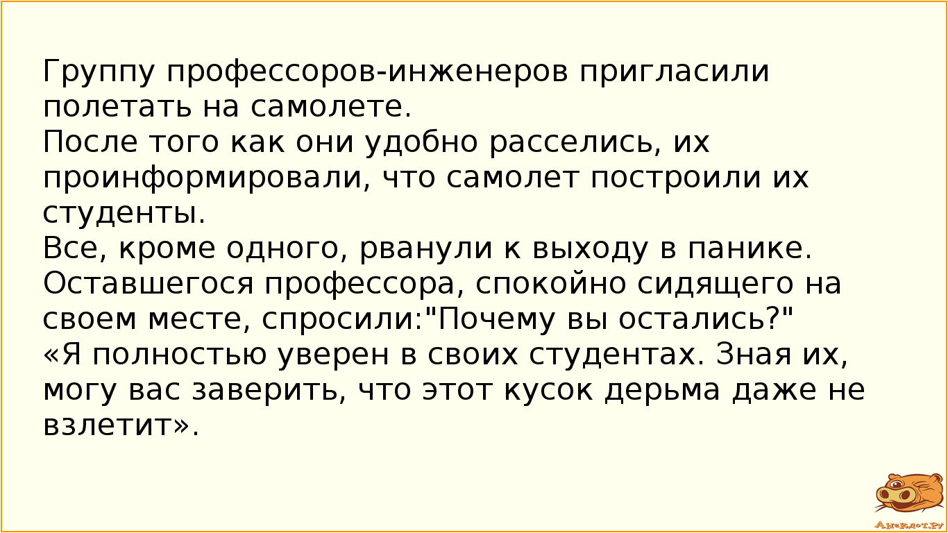 Группу профессоров-инженеров пригласили полетать на самолете. После того как они удобно расселись, их проинформировали, что самолет построили их студенты. Все, кроме одного, рванули к выходу в панике. Оставшегося профессора, спокойно сидящего на своем месте, спросили:"Почему вы остались?" «Я полностью уверен в своих студентах. Зная их, могу вас заверить, что этот кусок дерьма даже не взлетит».