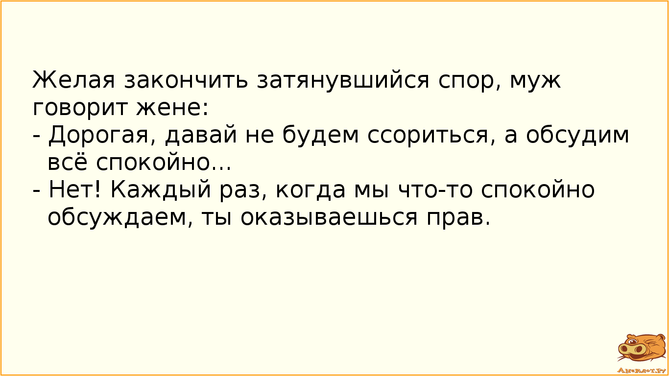 Желая закончить затянувшийся спор, муж говорит жене:  - Дорогая, давай не будем ссориться, а обсудим всё спокойно...  - Нет! Каждый раз, когда мы что-то спокойно обсуждаем, ты оказываешься прав.