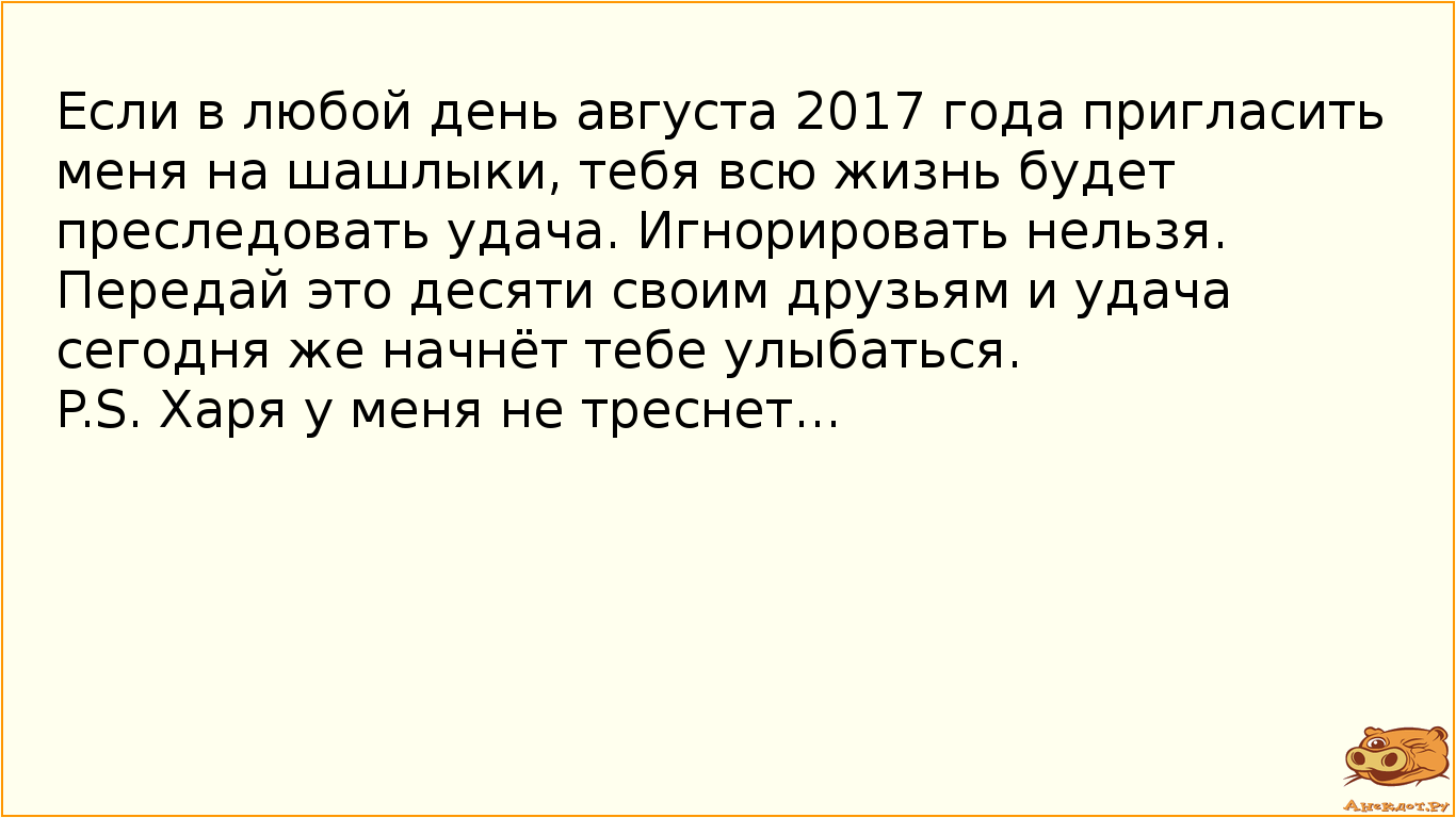 Если в любой день августа 2017 года пригласить меня на шашлыки, тебя всю жизнь будет преследовать удача. Игнорировать нельзя. Передай это десяти своим друзьям и удача сегодня же начнёт тебе улыбаться.  P.S. Харя у меня не треснет...