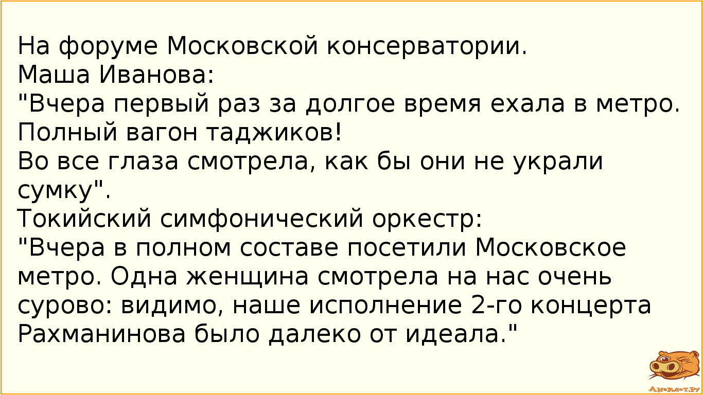 На форуме Московской консерватории. Маша Иванова: "Вчера первый раз за долгое время ехала в метро. Полный вагон таджиков! Во все глаза смотрела, как бы они не украли сумку". Токийский симфонический оркестр: "Вчера в полном составе посетили Московское метро. Одна женщина смотрела на нас очень сурово: видимо, наше исполнение 2-го концерта Рахманинова было далеко от идеала."