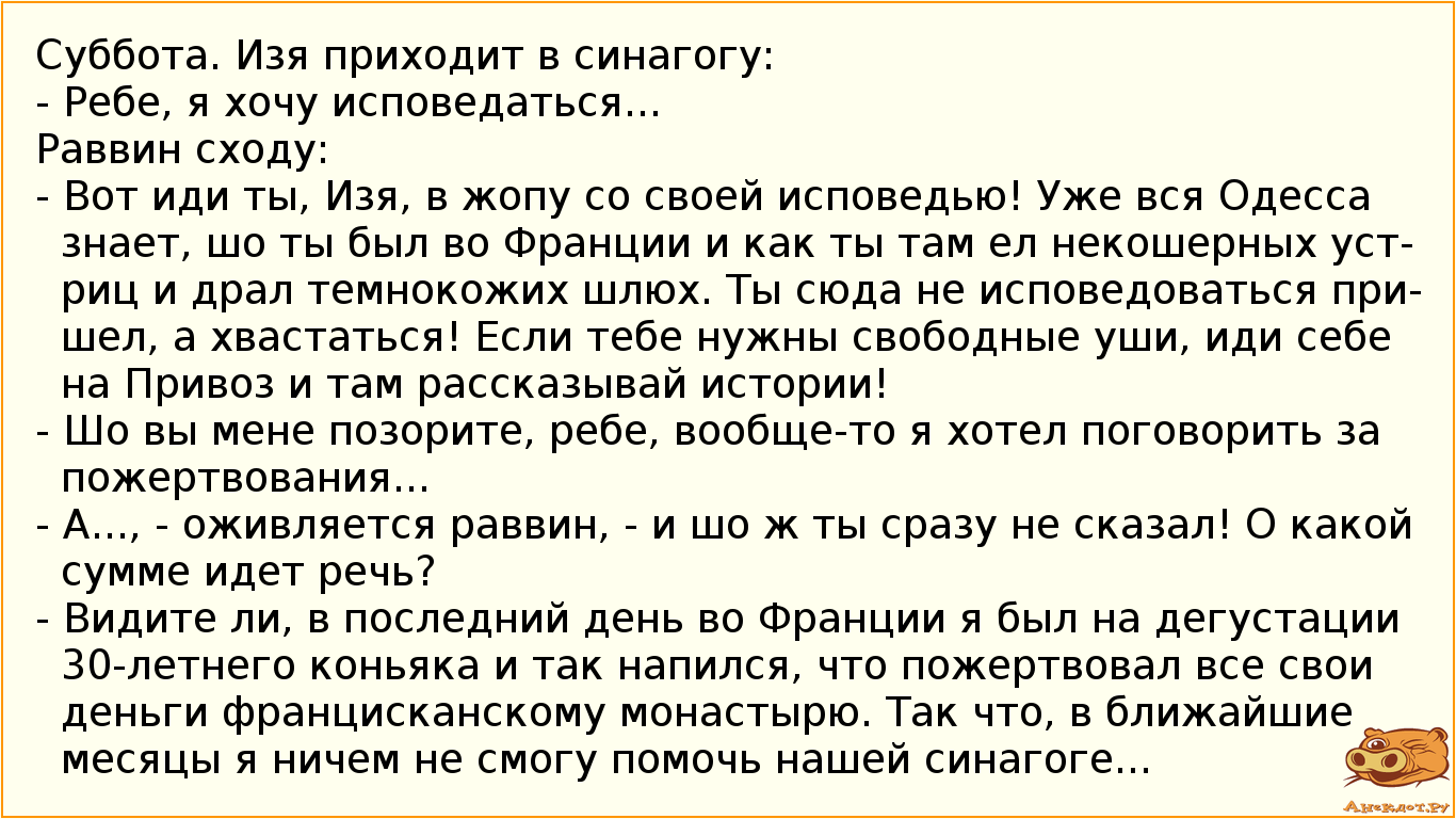 Суббота. Изя приходит в синагогу: - Ребе, я хочу исповедаться... Раввин сходу: - Вот иди ты, Изя, в жопу со своей исповедью! Уже вся Одесса знает, шо ты был во Франции и как ты там ел некошерных устриц и драл темнокожих шлюх. Ты сюда не исповедоваться пришел, а хвастаться! Если тебе нужны свободные уши, иди себе на Привоз и там рассказывай истории! - Шо вы мене позорите, ребе, вообще-то я хотел поговорить за пожертвования... - А..., - оживляется раввин, - и шо ж ты сразу не сказал! О какой сумме идет речь? - Видите ли, в последний день во Франции я был на дегустации 30-летнего коньяка и так напился, что пожертвовал все свои деньги францисканскому монастырю. Так что, в ближайшие месяцы я ничем не смогу помочь нашей синагоге...