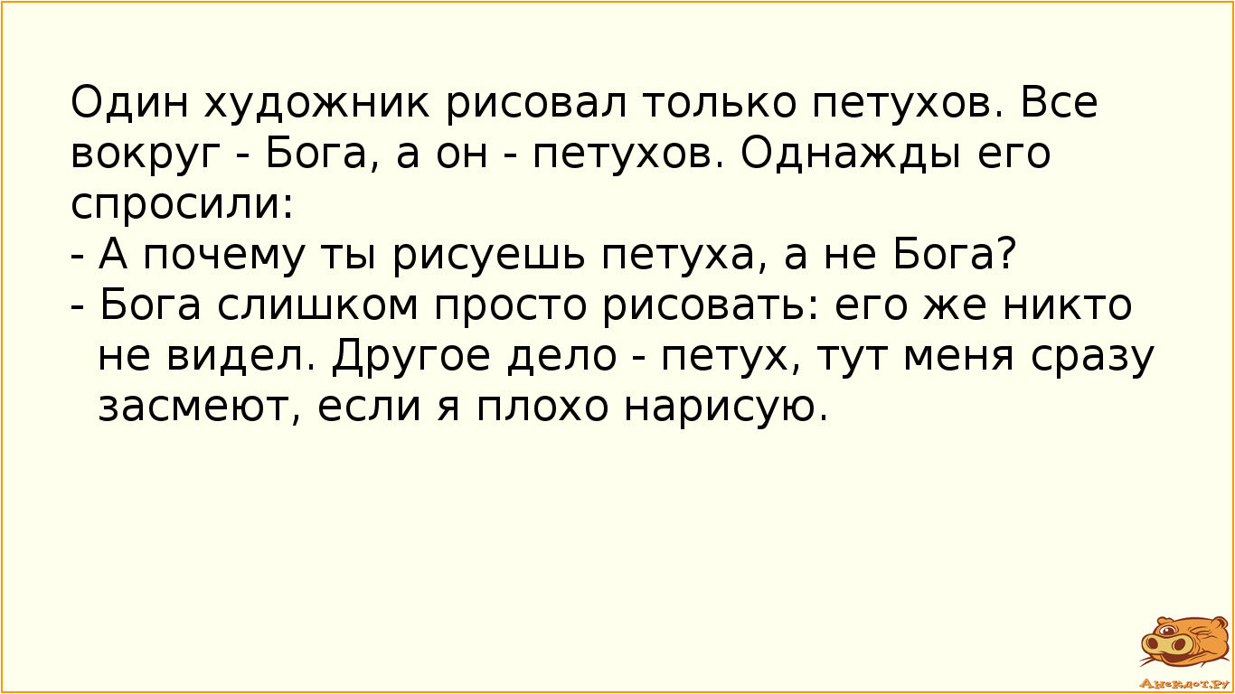 Один художник рисовал только петухов. Все вокруг - Бога, а он - петухов. Однажды его спросили: - А почему ты рисуешь петуха, а не Бога? - Бога слишком просто рисовать: его же никто не видел. Другое дело - петух, тут меня сразу засмеют, если я плохо нарисую.