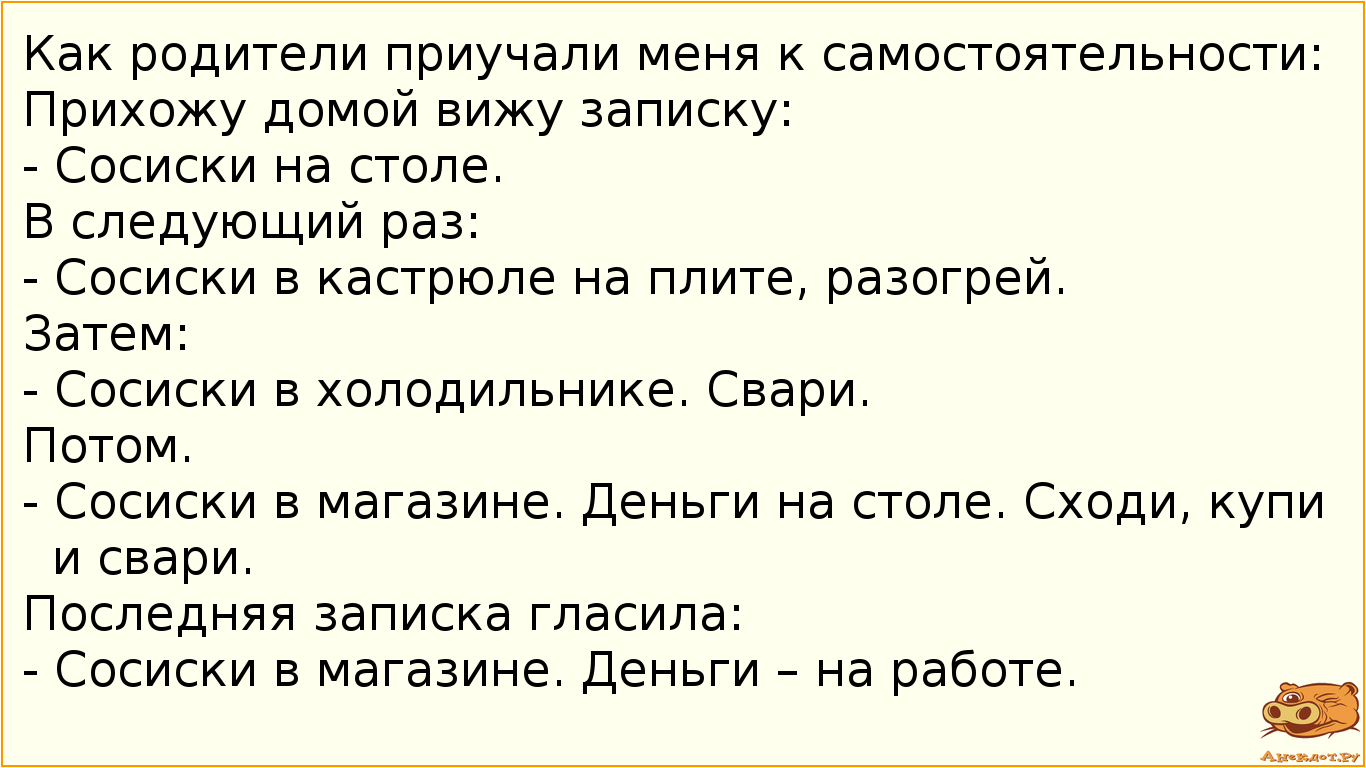 Как родители приучали меня к самостоятельности: Прихожу домой вижу записку: - Сосиски на столе. В следующий раз: - Сосиски в кастрюле на плите, разогрей. Затем:  - Сосиски в холодильнике. Свари. Потом. - Сосиски в магазине. Деньги на столе. Сходи, купи и свари. Последняя записка гласила:  - Сосиски в магазине. Деньги – на работе.